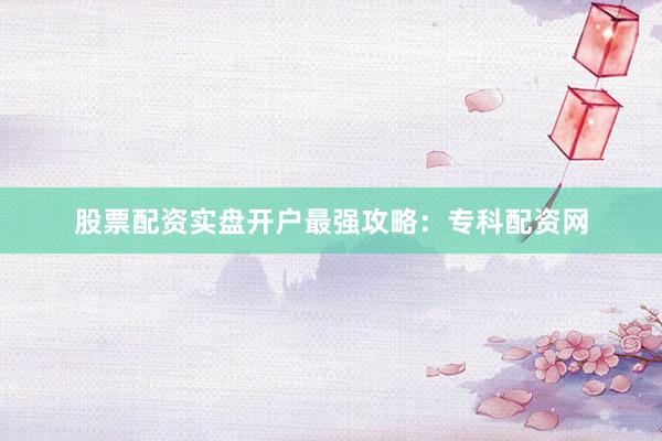 股票配资实盘开户最强攻略：专科配资网