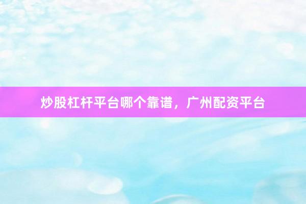 炒股杠杆平台哪个靠谱，广州配资平台