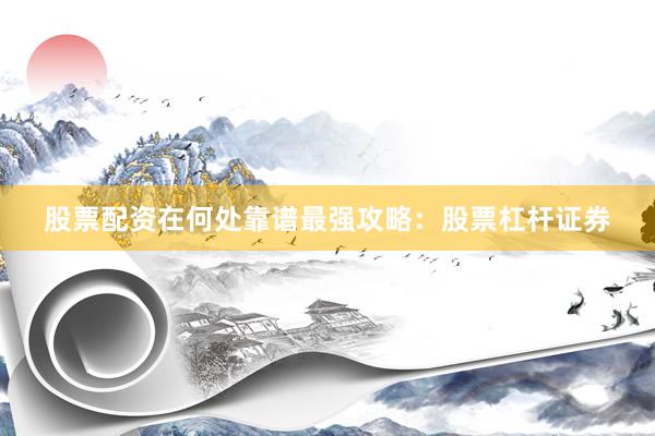 股票配资在何处靠谱最强攻略：股票杠杆证券
