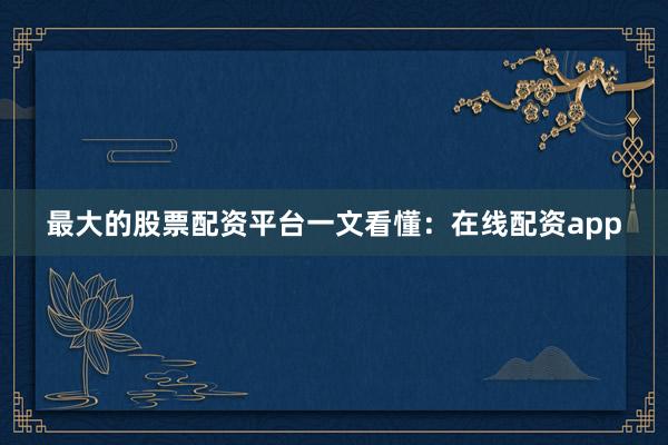 最大的股票配资平台一文看懂：在线配资app
