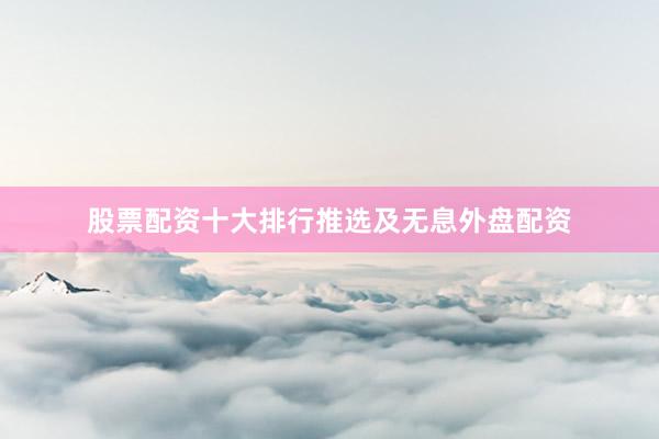 股票配资十大排行推选及无息外盘配资