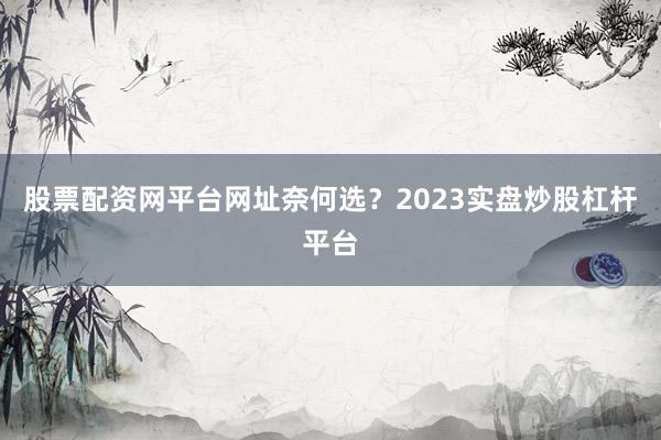 股票配资网平台网址奈何选？2023实盘炒股杠杆平台