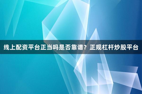 线上配资平台正当吗是否靠谱？正规杠杆炒股平台