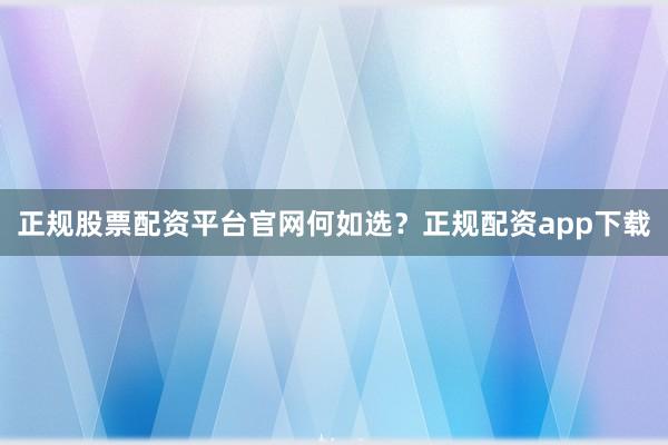 正规股票配资平台官网何如选？正规配资app下载