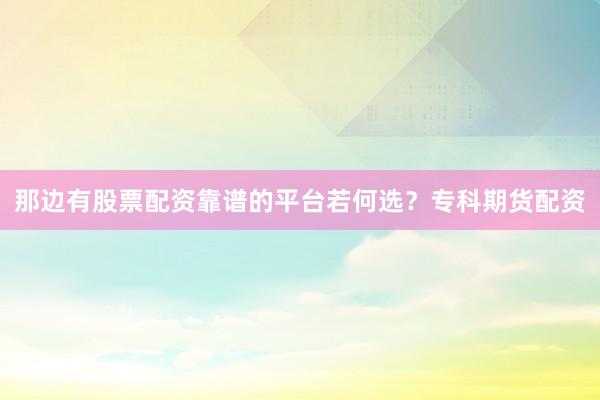 那边有股票配资靠谱的平台若何选？专科期货配资