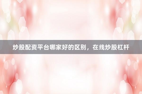 炒股配资平台哪家好的区别，在线炒股杠杆
