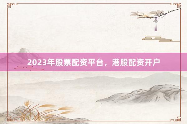 2023年股票配资平台，港股配资开户