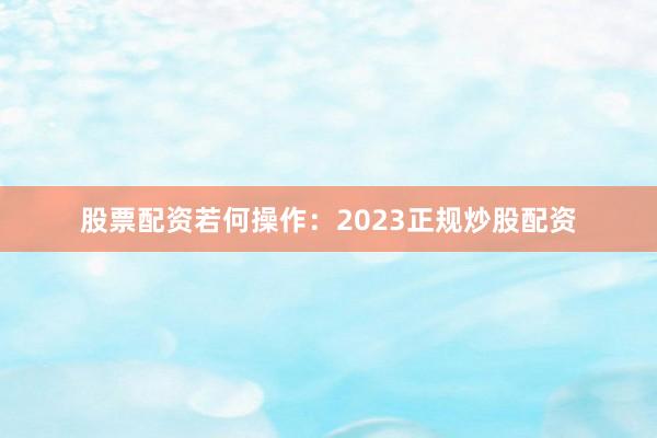 股票配资若何操作：2023正规炒股配资