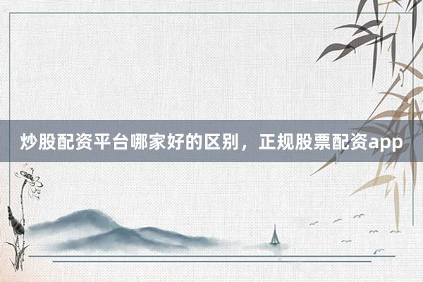 炒股配资平台哪家好的区别，正规股票配资app