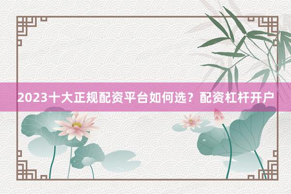 2023十大正规配资平台如何选？配资杠杆开户