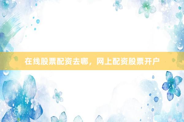 在线股票配资去哪，网上配资股票开户