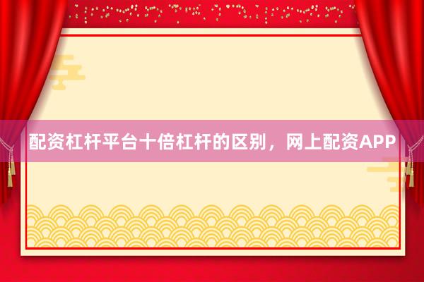 配资杠杆平台十倍杠杆的区别，网上配资APP