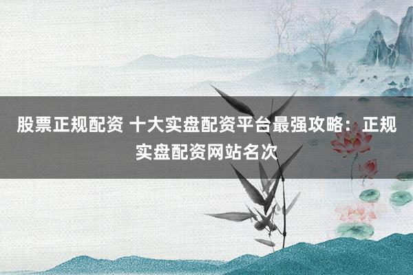 股票正规配资 十大实盘配资平台最强攻略：正规实盘配资网站名次