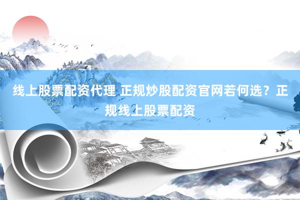 线上股票配资代理 正规炒股配资官网若何选？正规线上股票配资