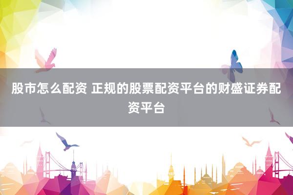 股市怎么配资 正规的股票配资平台的财盛证券配资平台