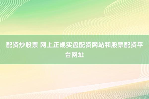 配资炒股票 网上正规实盘配资网站和股票配资平台网址