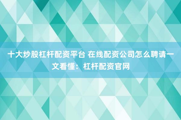 十大炒股杠杆配资平台 在线配资公司怎么聘请一文看懂：杠杆配资官网