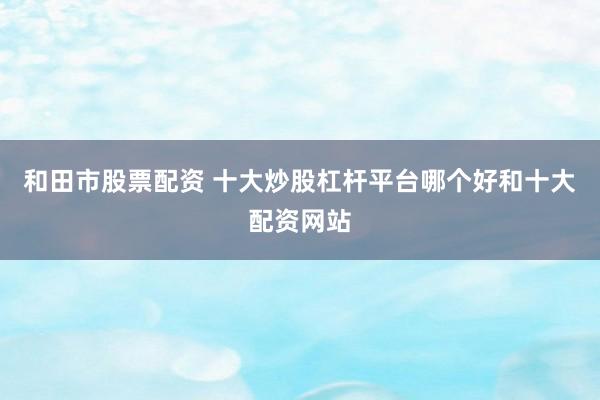 和田市股票配资 十大炒股杠杆平台哪个好和十大配资网站