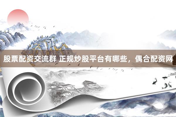 股票配资交流群 正规炒股平台有哪些，偶合配资网
