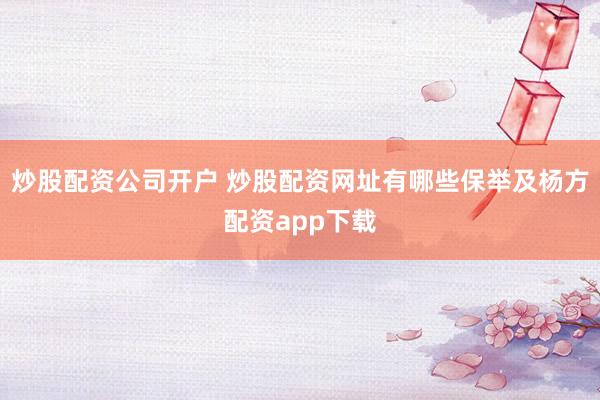 炒股配资公司开户 炒股配资网址有哪些保举及杨方配资app下载