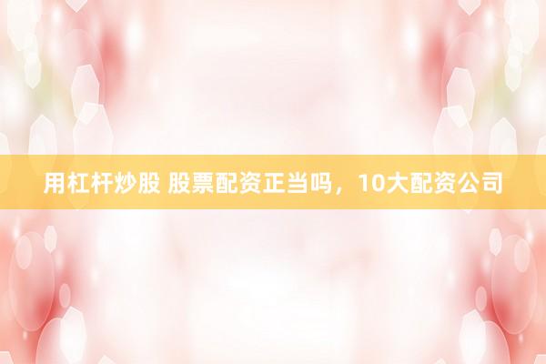 用杠杆炒股 股票配资正当吗，10大配资公司