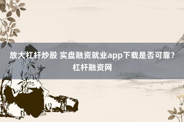 放大杠杆炒股 实盘融资就业app下载是否可靠？杠杆融资网