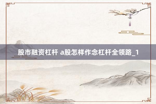 股市融资杠杆 a股怎样作念杠杆全领路_1