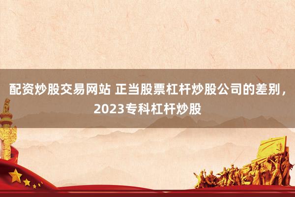 配资炒股交易网站 正当股票杠杆炒股公司的差别，2023专科杠杆炒股