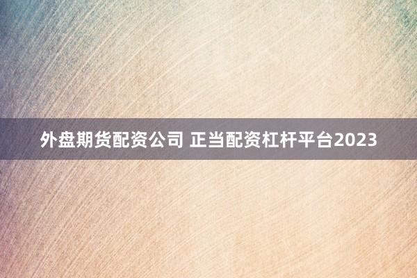 外盘期货配资公司 正当配资杠杆平台2023