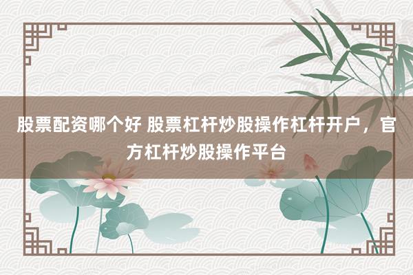 股票配资哪个好 股票杠杆炒股操作杠杆开户，官方杠杆炒股操作平台