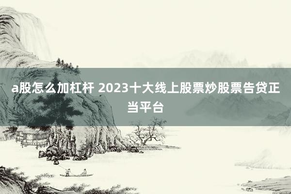 a股怎么加杠杆 2023十大线上股票炒股票告贷正当平台