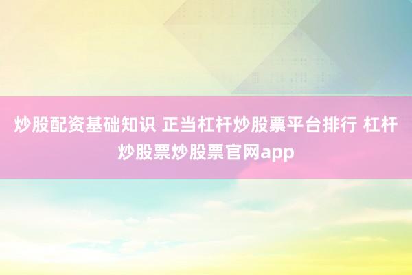 炒股配资基础知识 正当杠杆炒股票平台排行 杠杆炒股票炒股票官网app