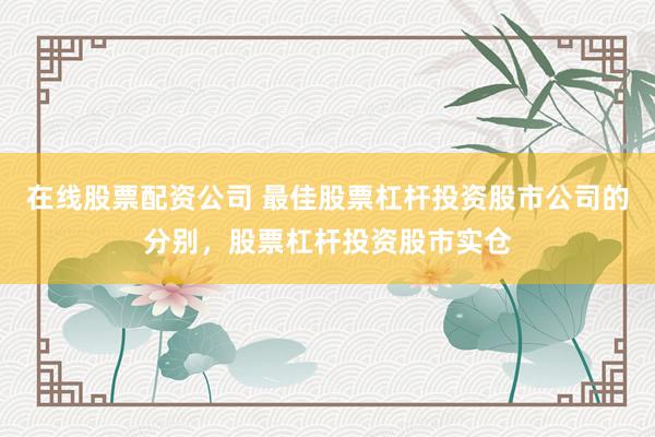 在线股票配资公司 最佳股票杠杆投资股市公司的分别，股票杠杆投资股市实仓