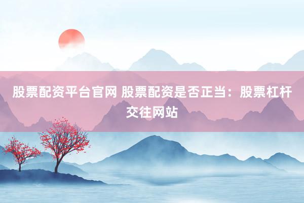 股票配资平台官网 股票配资是否正当：股票杠杆交往网站