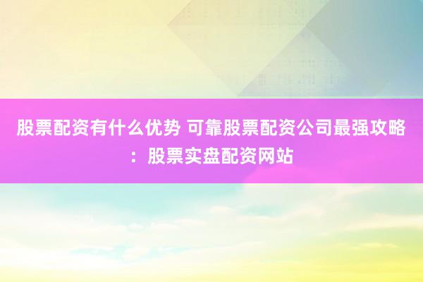 股票配资有什么优势 可靠股票配资公司最强攻略：股票实盘配资网站