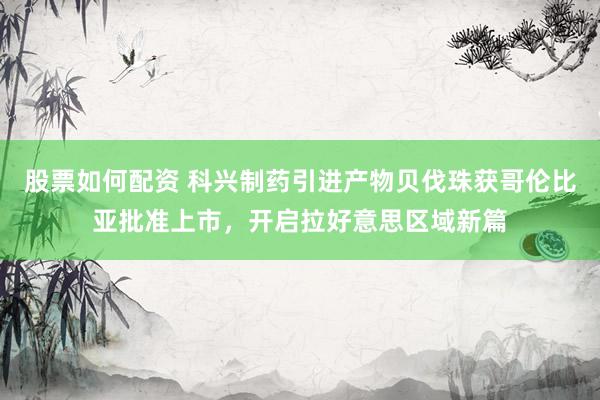 股票如何配资 科兴制药引进产物贝伐珠获哥伦比亚批准上市，开启拉好意思区域新篇