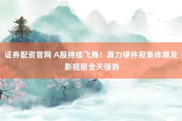 证券配资官网 A股持续飞腾！算力硬件股集体爆发 影视股全天强势