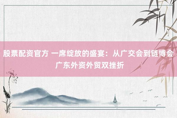 股票配资官方 一席绽放的盛宴：从广交会到链博会 广东外资外贸双挫折