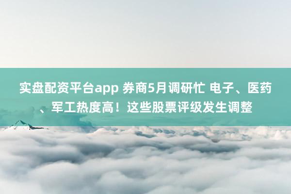 实盘配资平台app 券商5月调研忙 电子、医药、军工热度高！这些股票评级发生调整