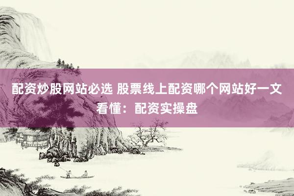 配资炒股网站必选 股票线上配资哪个网站好一文看懂：配资实操盘