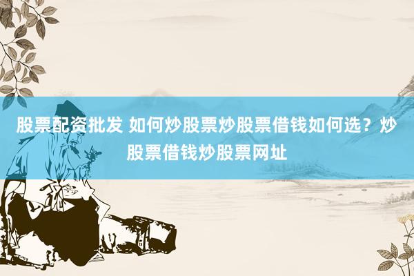 股票配资批发 如何炒股票炒股票借钱如何选？炒股票借钱炒股票网址