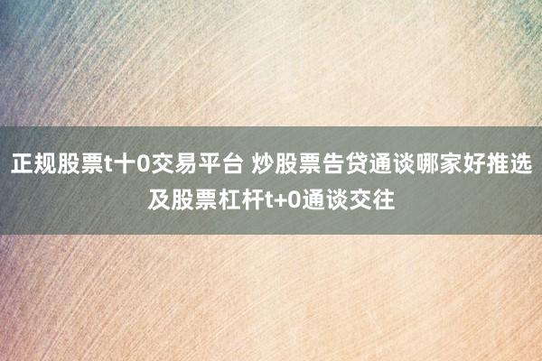 正规股票t十0交易平台 炒股票告贷通谈哪家好推选及股票杠杆t+0通谈交往