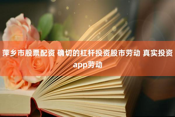 萍乡市股票配资 确切的杠杆投资股市劳动 真实投资app劳动