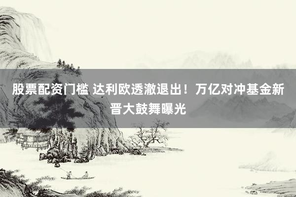 股票配资门槛 达利欧透澈退出！万亿对冲基金新晋大鼓舞曝光