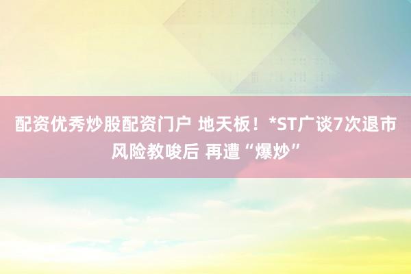 配资优秀炒股配资门户 地天板！*ST广谈7次退市风险教唆后 再遭“爆炒”