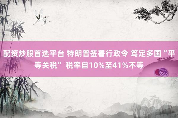 配资炒股首选平台 特朗普签署行政令 笃定多国“平等关税” 税率自10%至41%不等