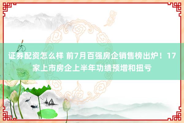 证券配资怎么样 前7月百强房企销售榜出炉！17家上市房企上半年功绩预增和扭亏