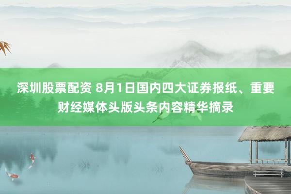 深圳股票配资 8月1日国内四大证券报纸、重要财经媒体头版头条内容精华摘录