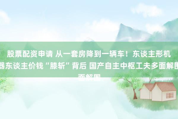 股票配资申请 从一套房降到一辆车！东谈主形机器东谈主价钱“膝斩”背后 国产自主中枢工夫多面解围