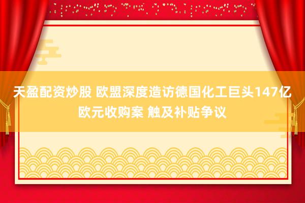 天盈配资炒股 欧盟深度造访德国化工巨头147亿欧元收购案 触及补贴争议